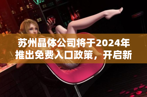蘇州晶體公司將于2024年推出免費(fèi)入口政策，開啟新一輪市場(chǎng)競(jìng)爭(zhēng)