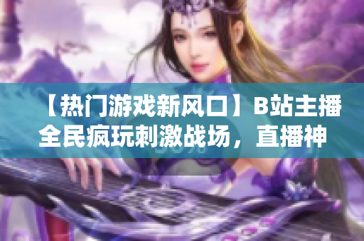 【熱門游戲新風(fēng)口】B站主播全民瘋玩刺激戰(zhàn)場，直播神仙打架不停歇