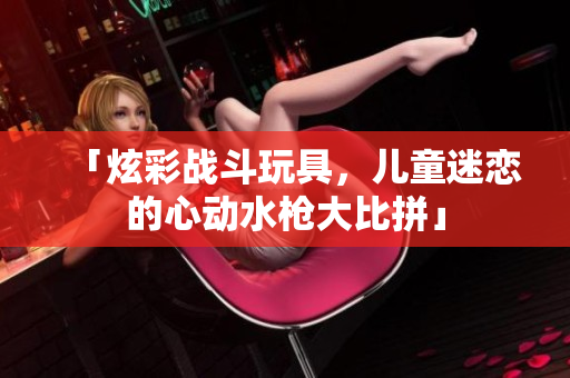 「炫彩戰(zhàn)斗玩具，兒童迷戀的心動(dòng)水槍大比拼」