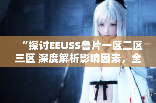 “探討EEUSS魯片一區(qū)二區(qū)三區(qū) 深度解析影響因素，全面觀察發(fā)展趨勢”