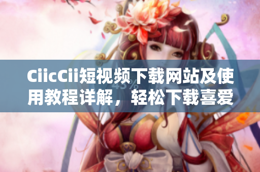 CiicCii短視頻下載網(wǎng)站及使用教程詳解，輕松下載喜愛的短視頻
