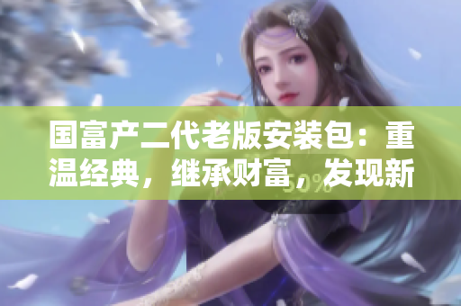國富產(chǎn)二代老版安裝包：重溫經(jīng)典，繼承財富，發(fā)現(xiàn)新價值