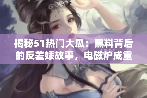揭秘51熱門大瓜：黑料背后的反差婊故事，電磁爐成重要角色