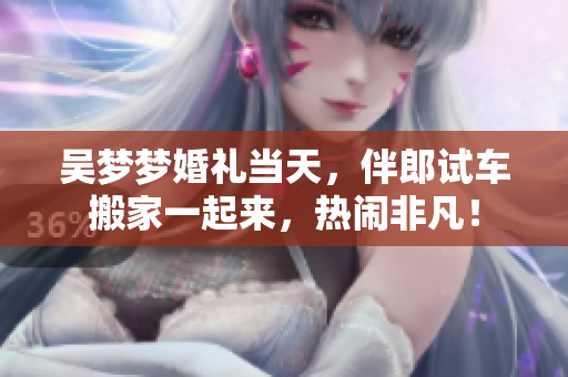 吳夢(mèng)夢(mèng)婚禮當(dāng)天，伴郎試車搬家一起來(lái)，熱鬧非凡！