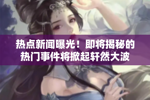 熱點新聞曝光！即將揭秘的熱門事件將掀起軒然大波