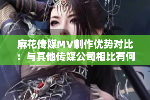麻花傳媒MV制作優(yōu)勢對比：與其他傳媒公司相比有何特色？