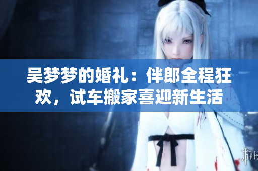 吳夢夢的婚禮：伴郎全程狂歡，試車搬家喜迎新生活