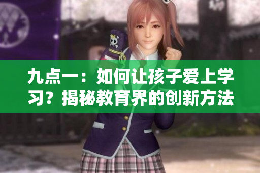 九點(diǎn)一：如何讓孩子愛上學(xué)習(xí)？揭秘教育界的創(chuàng)新方法
