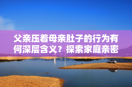 父親壓著母親肚子的行為有何深層含義？探索家庭親密關(guān)系與情感交流