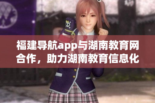 福建導(dǎo)航app與湖南教育網(wǎng)合作，助力湖南教育信息化發(fā)展