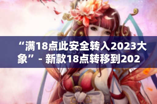“滿18點此安全轉(zhuǎn)入2023大象”- 新款18點轉(zhuǎn)移到2023大象的安全性能解析