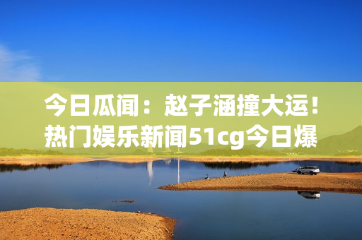今日瓜聞：趙子涵撞大運！熱門娛樂新聞51cg今日爆燃【詳解】