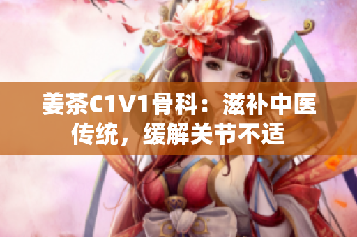 姜茶C1V1骨科：滋補(bǔ)中醫(yī)傳統(tǒng)，緩解關(guān)節(jié)不適
