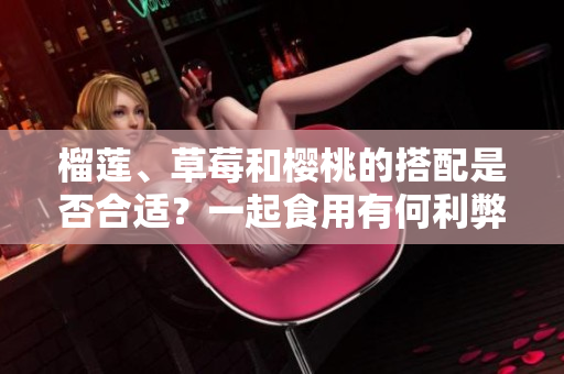 榴蓮、草莓和櫻桃的搭配是否合適？一起食用有何利弊？