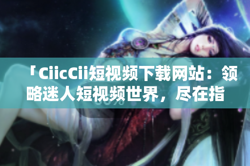 「CiicCii短視頻下載網(wǎng)站：領(lǐng)略迷人短視頻世界，盡在指尖間」