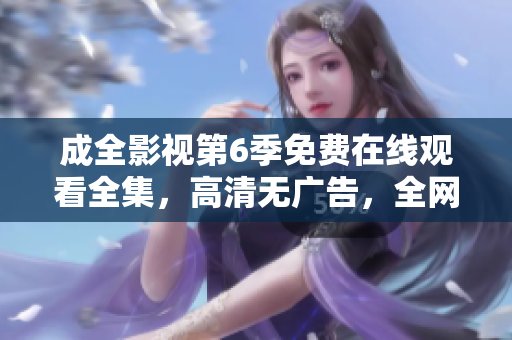 成全影視第6季免費在線觀看全集，高清無廣告，全網(wǎng)獨播超清畫質(zhì)更新快，值得收藏!