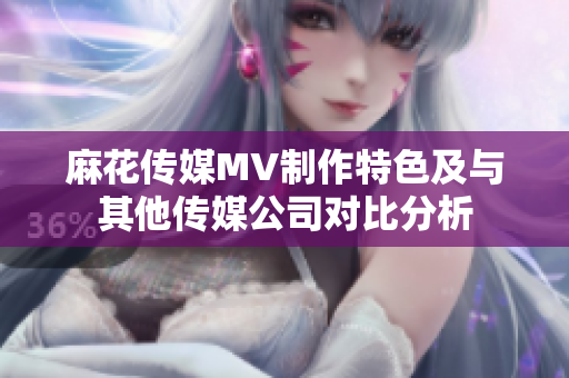 麻花傳媒MV制作特色及與其他傳媒公司對比分析