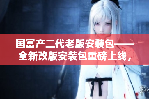 國富產(chǎn)二代老版安裝包——全新改版安裝包重磅上線，驚喜連連！