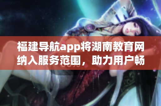 福建導(dǎo)航app將湖南教育網(wǎng)納入服務(wù)范圍，助力用戶暢游網(wǎng)絡(luò)學(xué)習(xí)新天地