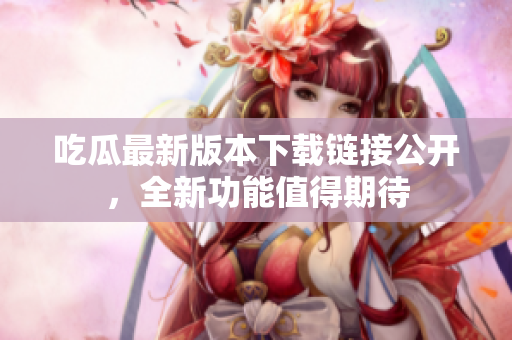 吃瓜最新版本下載鏈接公開，全新功能值得期待