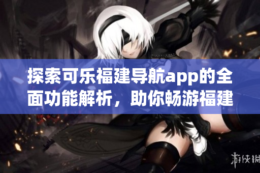 探索可樂福建導航app的全面功能解析，助你暢游福建之美