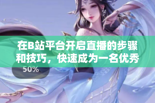 在B站平臺(tái)開啟直播的步驟和技巧，快速成為一名優(yōu)秀的主播