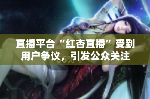 直播平臺(tái)“紅杏直播”受到用戶爭(zhēng)議，引發(fā)公眾關(guān)注