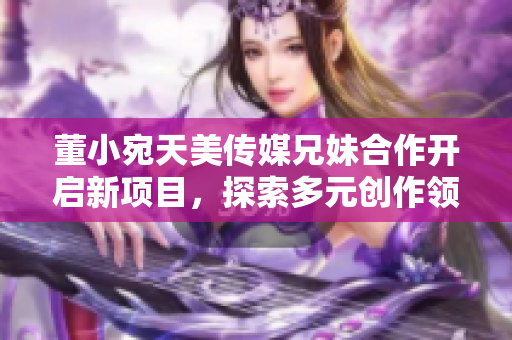 董小宛天美傳媒兄妹合作開啟新項目，探索多元創(chuàng)作領域