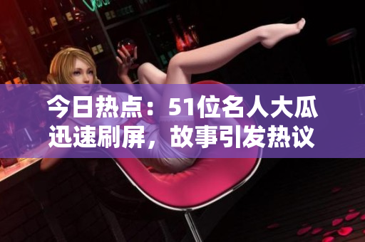 今日熱點：51位名人大瓜迅速刷屏，故事引發(fā)熱議
