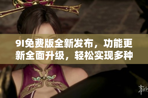 9I免費版全新發(fā)布，功能更新全面升級，輕松實現(xiàn)多種操作需求