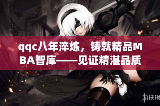 qqc八年淬煉，鑄就精品MBA智庫——見證精湛品質(zhì)與專業(yè)實力