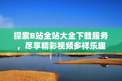 探索B站全站大全下載服務(wù)，盡享精彩視頻多樣樂(lè)趣
