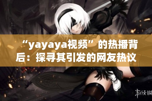 “yayaya視頻”的熱播背后：探尋其引發(fā)的網(wǎng)友熱議及社會(huì)反響