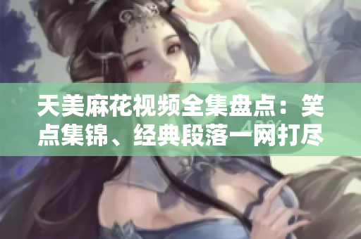 天美麻花視頻全集盤(pán)點(diǎn)：笑點(diǎn)集錦、經(jīng)典段落一網(wǎng)打盡