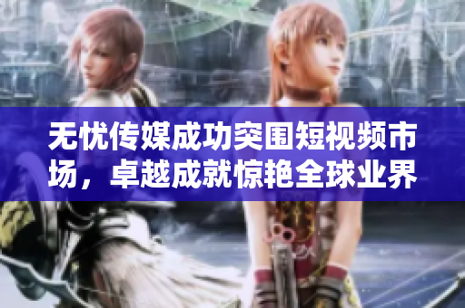 無(wú)憂傳媒成功突圍短視頻市場(chǎng)，卓越成就驚艷全球業(yè)界