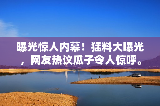 曝光驚人內(nèi)幕！猛料大曝光，網(wǎng)友熱議瓜子令人驚呼。