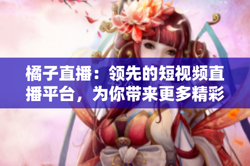 橘子直播：領(lǐng)先的短視頻直播平臺，為你帶來更多精彩內(nèi)容