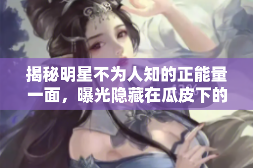 揭秘明星不為人知的正能量一面，曝光隱藏在瓜皮下的黑料