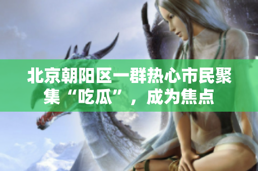 北京朝陽區(qū)一群熱心市民聚集“吃瓜”，成為焦點(diǎn)