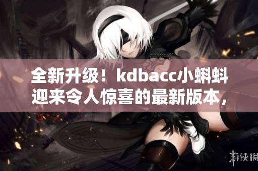全新升級！kdbacc小蝌蚪迎來令人驚喜的最新版本，快來了解全新特點！