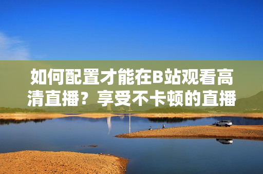 如何配置才能在B站觀看高清直播？享受不卡頓的直播體驗需要哪些設(shè)備配置？