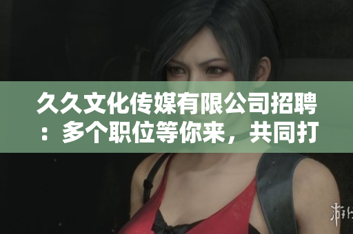 久久文化傳媒有限公司招聘：多個(gè)職位等你來，共同打造精彩未來