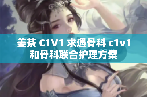 姜茶 C1V1 求遇骨科 c1v1和骨科聯合護理方案