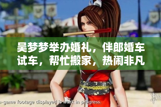 吳夢(mèng)夢(mèng)舉辦婚禮，伴郎婚車試車，幫忙搬家，熱鬧非凡
