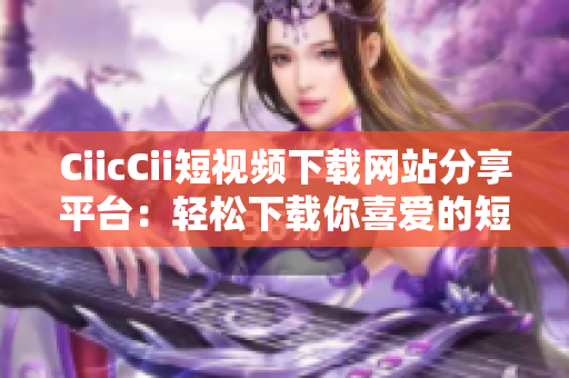 CiicCii短視頻下載網(wǎng)站分享平臺(tái)：輕松下載你喜愛的短視頻