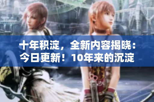 十年積淀，全新內(nèi)容揭曉：今日更新！10年來的沉淀與新內(nèi)容