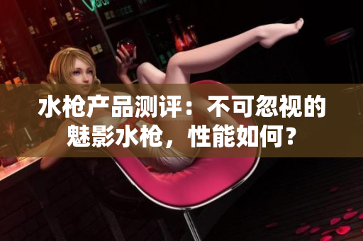 水槍產(chǎn)品測評：不可忽視的魅影水槍，性能如何？