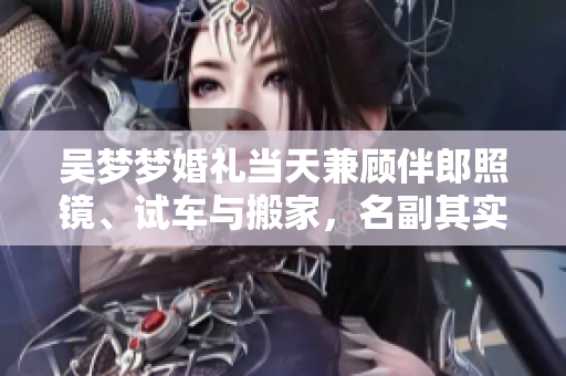 吳夢夢婚禮當(dāng)天兼顧伴郎照鏡、試車與搬家，名副其實(shí)的多面達(dá)人