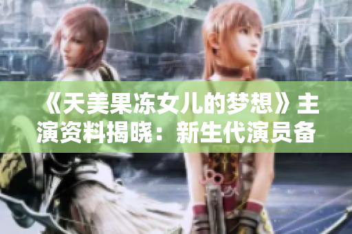 《天美果凍女兒的夢(mèng)想》主演資料揭曉：新生代演員備戰(zhàn)最新力作
