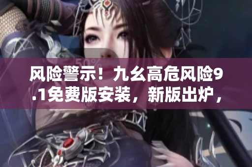 風(fēng)險警示！九幺高危風(fēng)險9.1免費版安裝，新版出爐，快來安裝防護！
